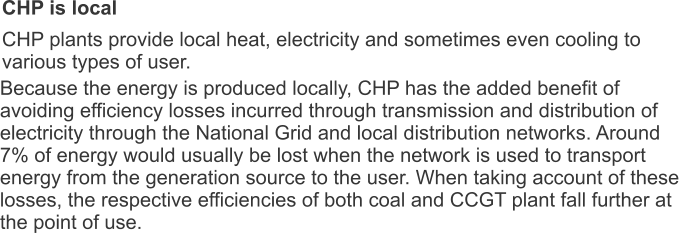 CHP is local CHP plants provide local heat, electricity and sometimes even cooling to various types of user. Because the energy is produced locally, CHP has the added benefit of avoiding efficiency losses incurred through transmission and distribution of electricity through the National Grid and local distribution networks. Around 7% of energy would usually be lost when the network is used to transport energy from the generation source to the user. When taking account of these losses, the respective efficiencies of both coal and CCGT plant fall further at the point of use.