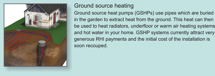 Ground source heating Ground source heat pumps (GSHPs) use pipes which are buried in the garden to extract heat from the ground. This heat can then be used to heat radiators, underfloor or warm air heating systems and hot water in your home. GSHP systems currently attract very generous RHI payments and the initial cost of the installation is soon recouped.