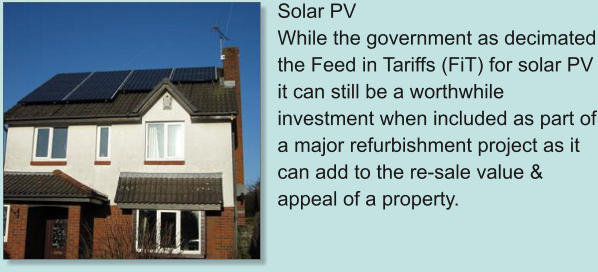 Solar PV While the government as decimated the Feed in Tariffs (FiT) for solar PV it can still be a worthwhile investment when included as part of a major refurbishment project as it can add to the re-sale value & appeal of a property.