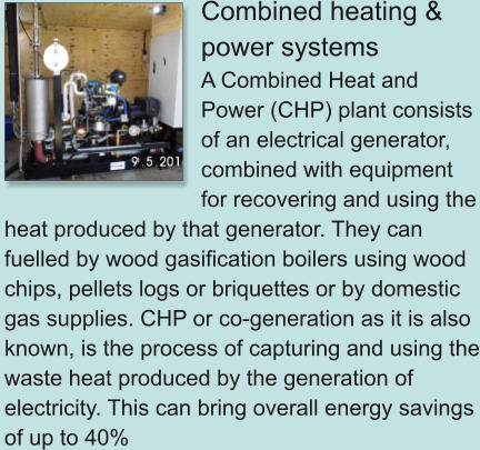 Combined heating & power systems A Combined Heat and Power (CHP) plant consists of an electrical generator, combined with equipment for recovering and using the heat produced by that generator. They can fuelled by wood gasification boilers using wood chips, pellets logs or briquettes or by domestic gas supplies. CHP or co-generation as it is also known, is the process of capturing and using the waste heat produced by the generation of electricity. This can bring overall energy savings of up to 40%