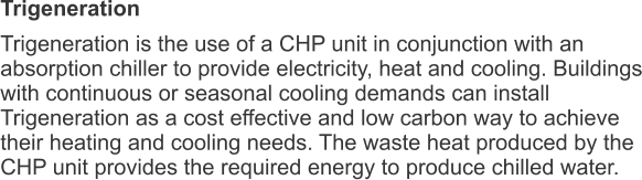 Trigeneration Trigeneration is the use of a CHP unit in conjunction with an absorption chiller to provide electricity, heat and cooling. Buildings with continuous or seasonal cooling demands can install Trigeneration as a cost effective and low carbon way to achieve their heating and cooling needs. The waste heat produced by the CHP unit provides the required energy to produce chilled water. 