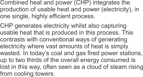 Combined heat and power (CHP) integrates the production of usable heat and power (electricity), in one single, highly efficient process. CHP generates electricity whilst also capturing usable heat that is produced in this process. This contrasts with conventional ways of generating electricity where vast amounts of heat is simply wasted. In today’s coal and gas fired power stations, up to two thirds of the overall energy consumed is lost in this way, often seen as a cloud of steam rising from cooling towers.